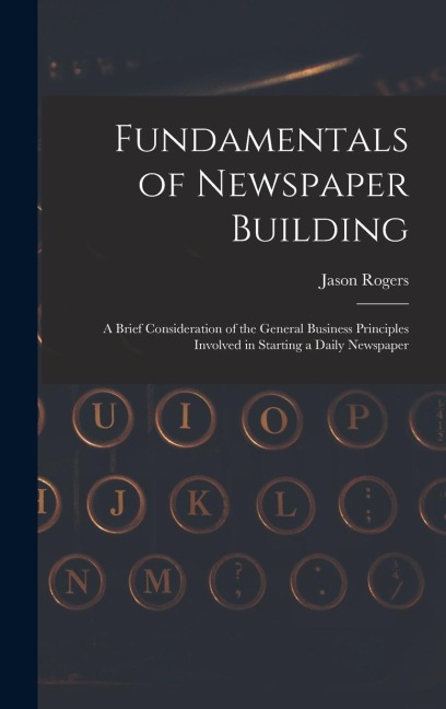 Fundamentals of Newspaper Building: A Brief Consideration of the General Business Principles Involved in Starting a Daily Newspaper