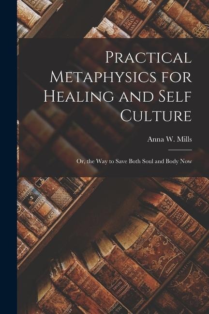 Practical Metaphysics for Healing and Self Culture; Or, the Way to Save Both Soul and Body Now