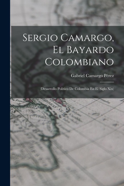 Sergio Camargo, El Bayardo Colombiano: (Desarrollo Político De Colombia En El Siglo Xix)