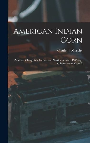American Indian Corn: (Maize) a Cheap, Wholesome, and Nutritious Food. 150 Ways to Prepare and Cook It