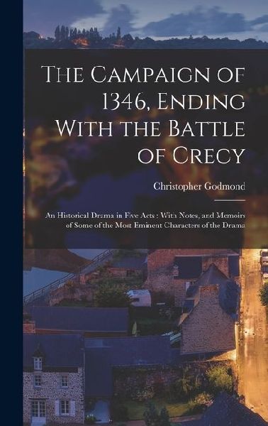 The Campaign of 1346, Ending With the Battle of Crecy: An Historical Drama in Five Acts: With Notes, and Memoirs of Some of the Most Eminent Character