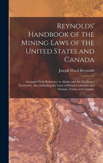 Reynolds Handbook of the Mining Laws of the United States and Canada: Arranged With Reference to Alaska and the Northwest Territories, Also Including the Laws of British Columbia and Ontario. Forms and Glossary