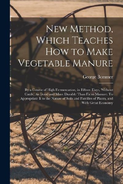 New Method, Which Teaches How to Make Vegetable Manure: By a Course of High Fermentation, in Fifteen Days, Without Cattle, As Good and More Durable Than Farm Manure: To Appropriate It to the Nature of Soils and Families of Plants, and With Great Economy