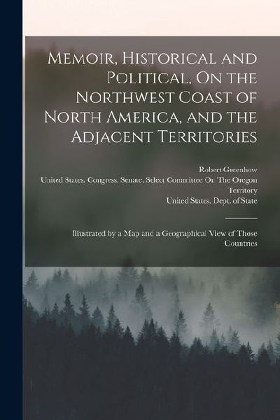 Memoir, Historical and Political, On the Northwest Coast of North America, and the Adjacent Territories: Illustrated by a Map and a Geographical View