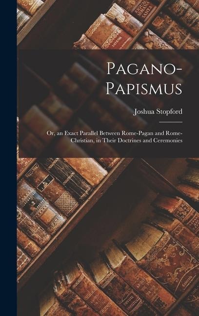 Pagano-Papismus; Or, an Exact Parallel Between Rome-Pagan and Rome-Christian, in Their Doctrines and Ceremonies