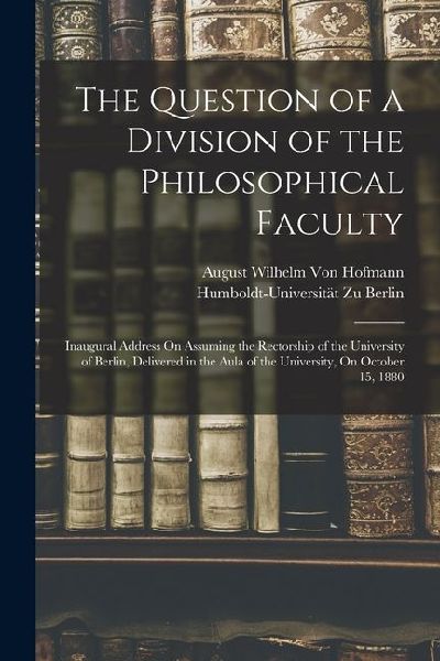 The Question of a Division of the Philosophical Faculty: Inaugural Address On Assuming the Rectorship of the University of Berlin, Delivered in the Au