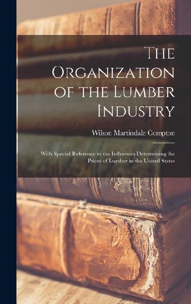 The Organization of the Lumber Industry: With Special Reference to the Influences Determining the Prices of Lumber in the United States