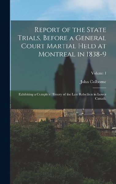Report of the State Trials, Before a General Court Martial Held at Montreal in 1838-9: Exhibiting a Complete History of the Late Rebellion in Lower Ca