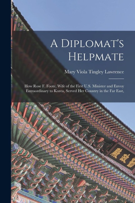 A Diplomat's Helpmate: How Rose F. Foote, Wife of the First U.S. Minister and Envoy Entraordinary to Korea, Served Her Country in the Far Eas