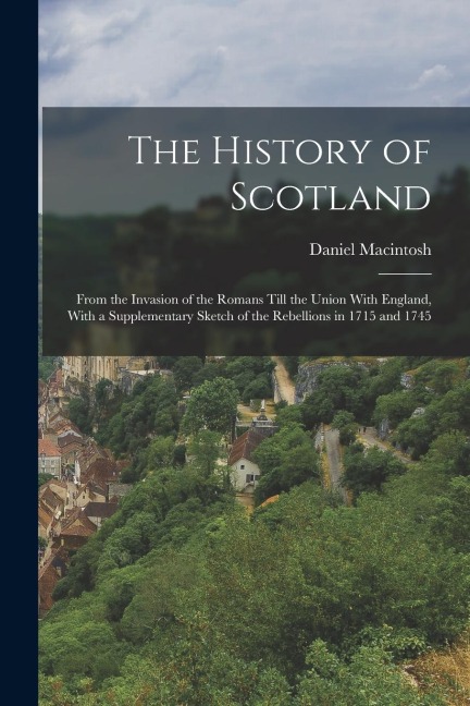 The History of Scotland: From the Invasion of the Romans Till the Union With England, With a Supplementary Sketch of the Rebellions in 1715 and 1745