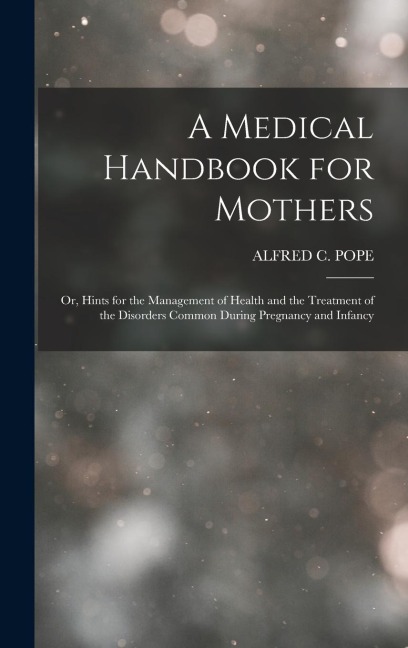 A Medical Handbook for Mothers: Or, Hints for the Management of Health and the Treatment of the Disorders Common During Pregnancy and Infancy