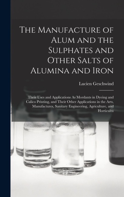 The Manufacture of Alum and the Sulphates and Other Salts of Alumina and Iron: Their Uses and Applications As Mordants in Dyeing and Calico Printing,