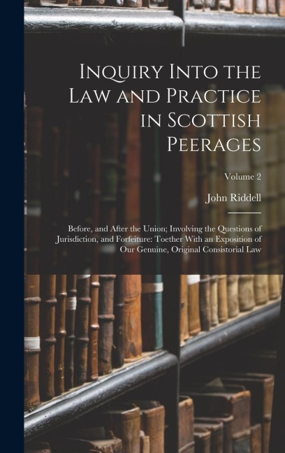 Inquiry Into the Law and Practice in Scottish Peerages: Before, and After the Union; Involving the Questions of Jurisdiction, and Forfeiture: Toether