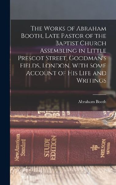 The Works of Abraham Booth, Late Pastor of the Baptist Church Assembling in Little Prescot Street, Goodmans Fields, London. With Some Account of His