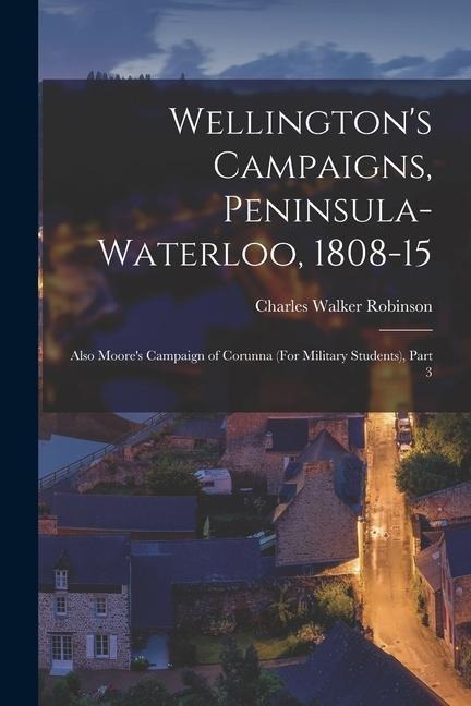 Wellingtons Campaigns, Peninsula-Waterloo, 1808-15: Also Moores Campaign of Corunna (For Military Students), Part 3