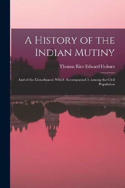 A History of the Indian Mutiny: And of the Disturbances Which Accompanied It Among the Civil Population