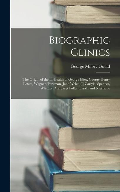Biographic Clinics: The Origin of the Ill-Health of George Eliot, George Henry Lewes, Wagner, Parkman, Jane Welch [!] Carlyle, Spencer, Wh