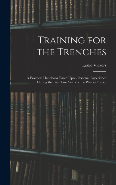 Training for the Trenches: A Practical Handbook Based Upon Personal Experience During the First Two Years of the War in France