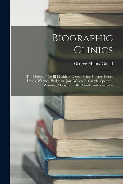 Biographic Clinics: The Origin of the Ill-Health of George Eliot, George Henry Lewes, Wagner, Parkman, Jane Welch [!] Carlyle, Spencer, Wh