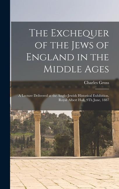 The Exchequer of the Jews of England in the Middle Ages: A Lecture Delivered at the Anglo-Jewish Historical Exhibition, Royal Albert Hall, 9Th June, 1887