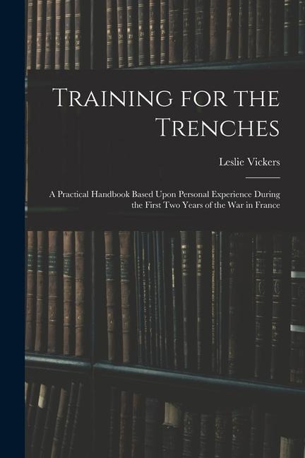 Training for the Trenches: A Practical Handbook Based Upon Personal Experience During the First Two Years of the War in France
