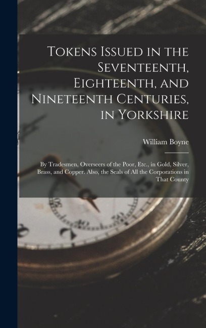 Tokens Issued in the Seventeenth, Eighteenth, and Nineteenth Centuries, in Yorkshire: By Tradesmen, Overseers of the Poor, Etc., in Gold, Silver, Bras