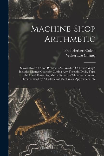 Machine-Shop Arithmetic: Shows How All Shop Problems Are Worked Out and Why. Includes Change Gears for Cutting Any Threads; Drills, Taps, Shi