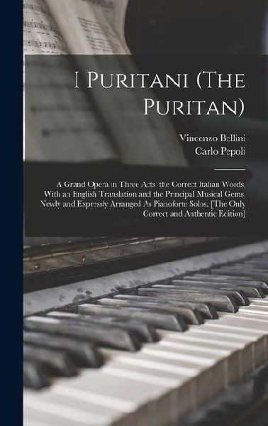 I Puritani (The Puritan): A Grand Opera in Three Acts. the Correct Italian Words, With an English Translation and the Principal Musical Gems, Newly and Expressly Arranged As Pianoforte Solos. [The Only Correct and Authentic Edition]