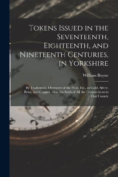 Tokens Issued in the Seventeenth, Eighteenth, and Nineteenth Centuries, in Yorkshire: By Tradesmen, Overseers of the Poor, Etc., in Gold, Silver, Bras