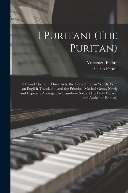 I Puritani (The Puritan): A Grand Opera in Three Acts. the Correct Italian Words, With an English Translation and the Principal Musical Gems, Newly and Expressly Arranged As Pianoforte Solos. [The Only Correct and Authentic Edition]
