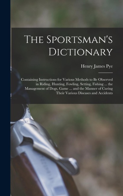 The Sportsmans Dictionary: Containing Instructions for Various Methods to Be Observed in Riding, Hunting, Fowling, Setting, Fishing ... the Manag