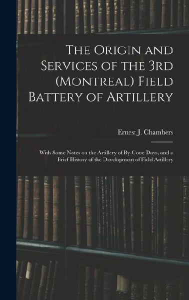 The Origin and Services of the 3rd (Montreal) Field Battery of Artillery: With Some Notes on the Artillery of By-gone Days, and a Brief History of the