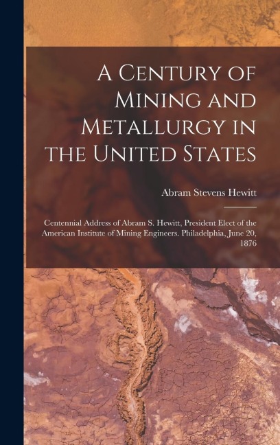 A Century of Mining and Metallurgy in the United States: Centennial Address of Abram S. Hewitt, President Elect of the American Institute of Mining Engineers. Philadelphia, June 20, 1876