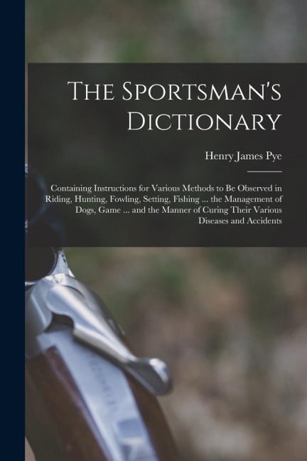 The Sportsman's Dictionary: Containing Instructions for Various Methods to Be Observed in Riding, Hunting, Fowling, Setting, Fishing ... the Manag