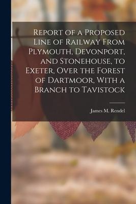 Report of a Proposed Line of Railway From Plymouth, Devonport, and Stonehouse, to Exeter, Over the Forest of Dartmoor, With a Branch to Tavistock