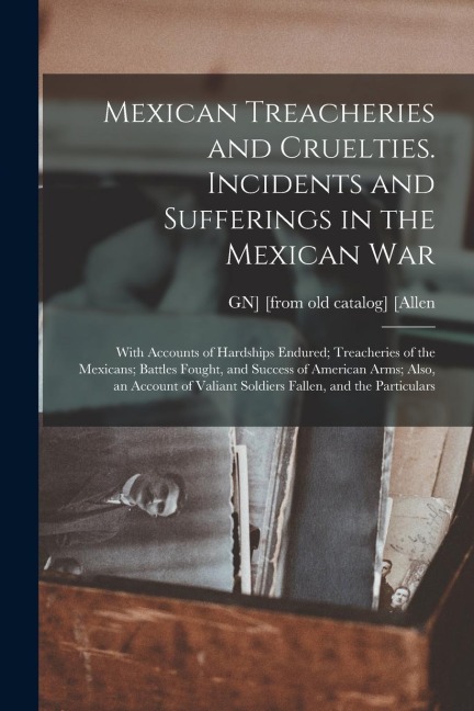 Mexican Treacheries and Cruelties. Incidents and Sufferings in the Mexican war; With Accounts of Hardships Endured; Treacheries of the Mexicans; Battl