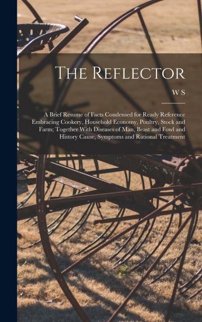 The Reflector: A Brief Resume of Facts Condensed for Ready Reference Embracing Cookery, Household Economy, Poultry, Stock and Farm; Together With Diseases of man, Beast and Fowl and History Cause, Symptoms and Rational Treatment
