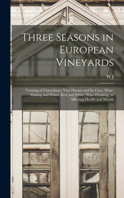Three Seasons in European Vineyards: Treating of Vineculture; Vine Disease and its Cure; Wine-making and Wines, red and White; Wine-drinking, as Affec