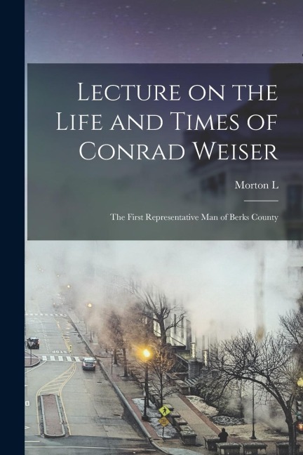Lecture on the Life and Times of Conrad Weiser: The First Representative man of Berks County