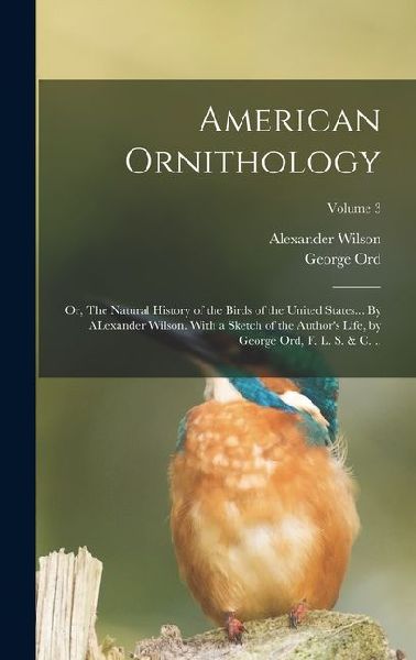 American Ornithology; or, The Natural History of the Birds of the United States... By ALexander Wilson. With a Sketch of the Authors Life, by George