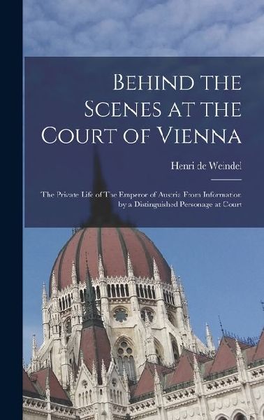 Behind the Scenes at the Court of Vienna: The Private Life of The Emperor of Austria From Information by a Distinguished Personage at Court