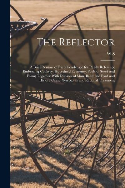 The Reflector: A Brief Resume of Facts Condensed for Ready Reference Embracing Cookery, Household Economy, Poultry, Stock and Farm; T