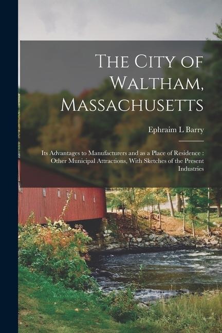 The City of Waltham, Massachusetts: Its Advantages to Manufacturers and as a Place of Residence: Other Municipal Attractions, With Sketches of the Pre
