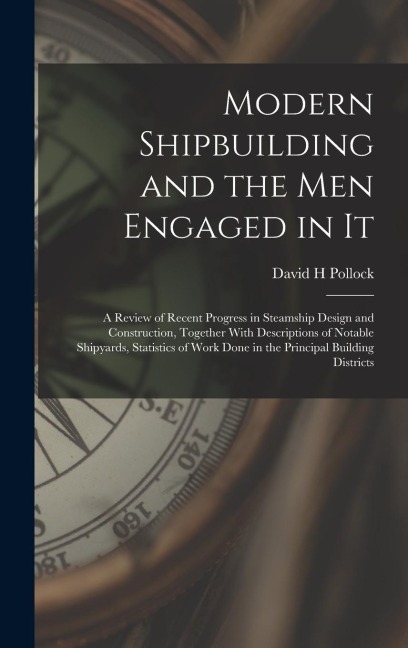 Modern Shipbuilding and the men Engaged in It: A Review of Recent Progress in Steamship Design and Construction, Together With Descriptions of Notable Shipyards, Statistics of Work Done in the Principal Building Districts