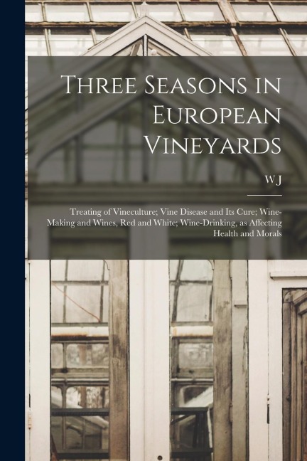 Three Seasons in European Vineyards: Treating of Vineculture; Vine Disease and its Cure; Wine-making and Wines, red and White; Wine-drinking, as Affec