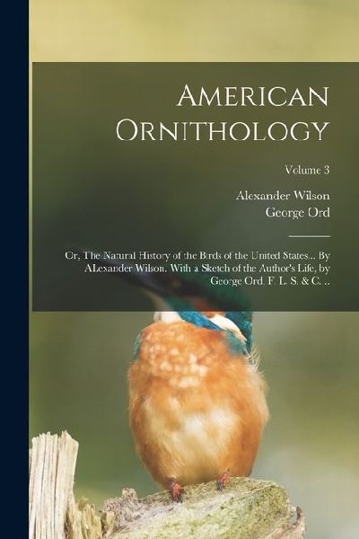 American Ornithology; or, The Natural History of the Birds of the United States... By ALexander Wilson. With a Sketch of the Authors Life, by George