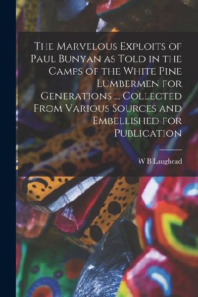 The Marvelous Exploits of Paul Bunyan as Told in the Camps of the White Pine Lumbermen for Generations ... Collected From Various Sources and Embellis