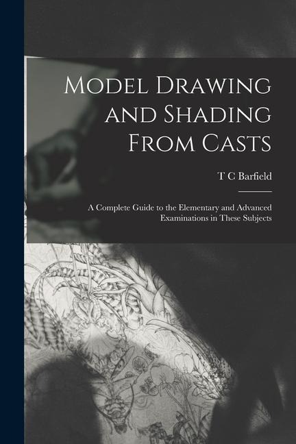 Model Drawing and Shading From Casts; a Complete Guide to the Elementary and Advanced Examinations in These Subjects