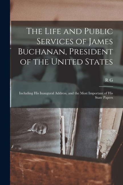 The Life and Public Services of James Buchanan, President of the United States; Including his Inaugural Address, and the Most Important of his State P