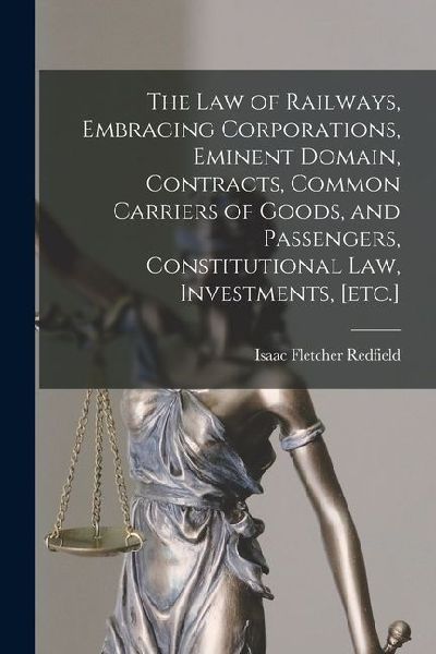 The law of Railways, Embracing Corporations, Eminent Domain, Contracts, Common Carriers of Goods, and Passengers, Constitutional law, Investments, [et